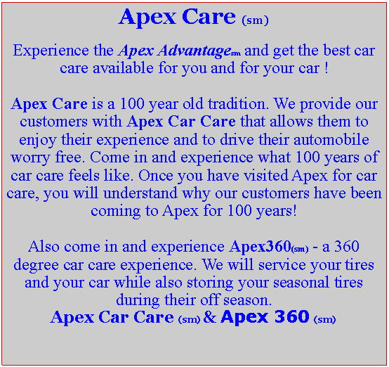 Text Box: Apex Care (sm)Experience the Apex Advantagesm and get the best car care available for you and for your car !Apex Care is a 100 year old tradition. We provide our customers with Apex Car Care that allows them to enjoy their experience and to drive their automobile worry free. Come in and experience what 100 years of car care feels like. Once you have visited Apex for car care, you will understand why our customers have been coming to Apex for 100 years!Also come in and experience Apex360(sm) - a 360 degree car care experience. We will service your tires and your car while also storing your seasonal tires during their off season.Apex Car Care (sm) & Apex 360 (sm)